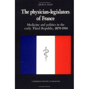 The Physician-Legislators of France: Medicine and Politics in the Early Third Republic, 1870–1914 (Cambridge Studies in the History of Medicine)