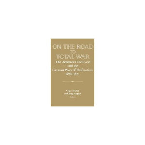 On the Road to Total War: The American Civil War and the German Wars of Unification, 1861–1871 (Publications of the German Historical Institute)