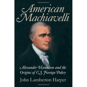 American Machiavelli: Alexander Hamilton and the Origins of U.S. Foreign Policy