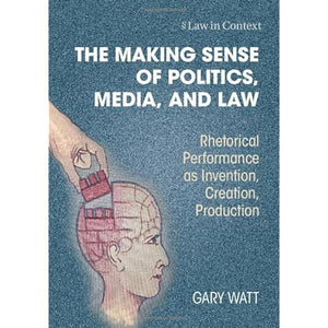 The Making Sense of Politics, Media, and Law: Rhetorical Performance as Invention, Creation, Production (Law in Context)