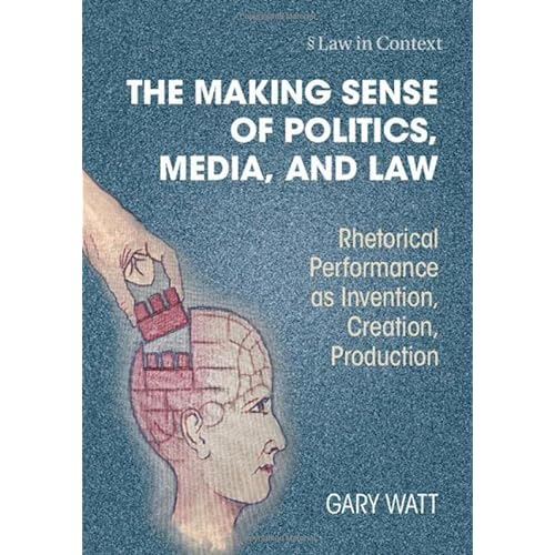 The Making Sense of Politics, Media, and Law: Rhetorical Performance as Invention, Creation, Production (Law in Context)