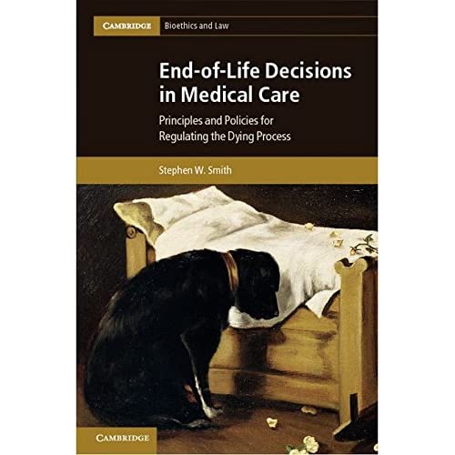 End-of-Life Decisions in Medical Care: Principles and Policies for Regulating the Dying Process (Cambridge Bioethics and Law, Series Number 18)