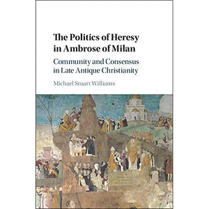 The Politics of Heresy in Ambrose of Milan: Community and Consensus in Late Antique Christianity