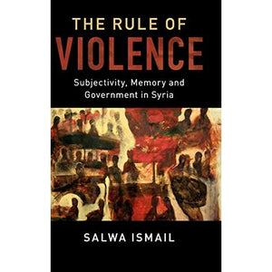 The Rule of Violence: Subjectivity, Memory and Government in Syria: 50 (Cambridge Middle East Studies)