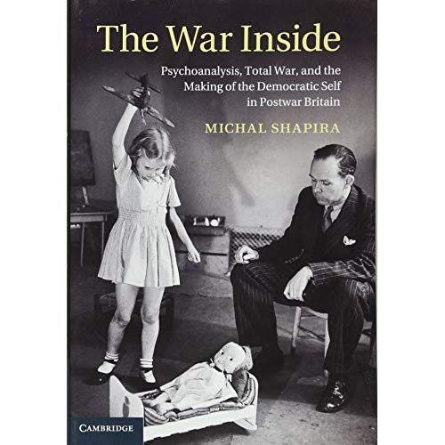 The War Inside: Psychoanalysis, Total War, and the Making of the Democratic Self in Postwar Britain (Studies in the Social and Cultural History of Modern Warfare)