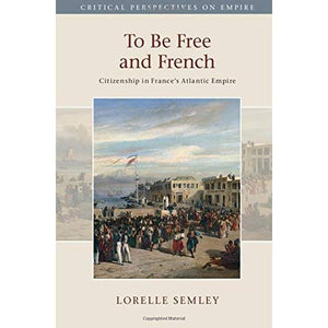 To Be Free and French: Citizenship in France's Atlantic Empire (Critical Perspectives on Empire)