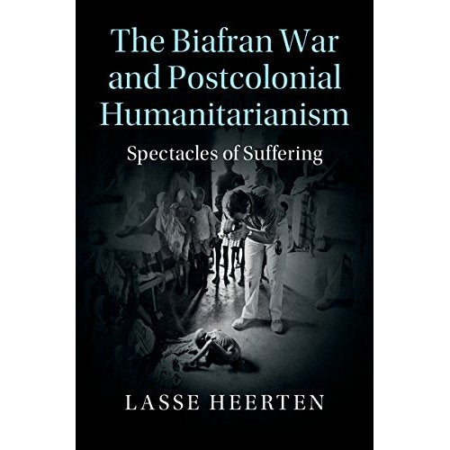 The Biafran War and Postcolonial Humanitarianism: Spectacles of Suffering (Human Rights in History)