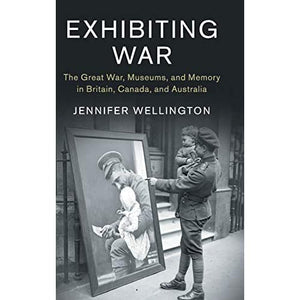 Exhibiting War: The Great War, Museums, and Memory in Britain, Canada, and Australia: 53 (Studies in the Social and Cultural History of Modern Warfare, Series Number 53)