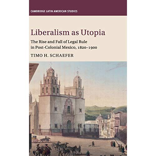 Liberalism as Utopia: The Rise and Fall of Legal Rule in Post-Colonial Mexico, 1820–1900 (Cambridge Latin American Studies)