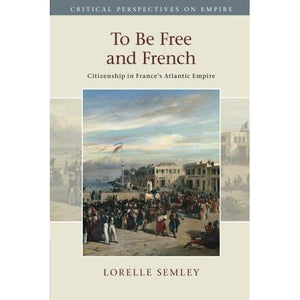 To Be Free and French: Citizenship in France's Atlantic Empire (Critical Perspectives on Empire)