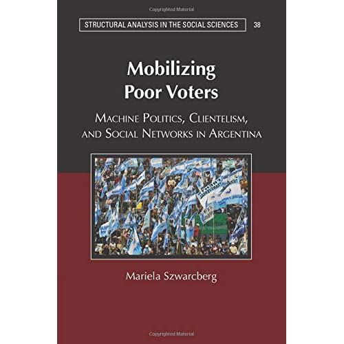 Mobilizing Poor Voters: Machine Politics, Clientelism, and Social Networks in Argentina: 38 (Structural Analysis in the Social Sciences, Series Number 38)