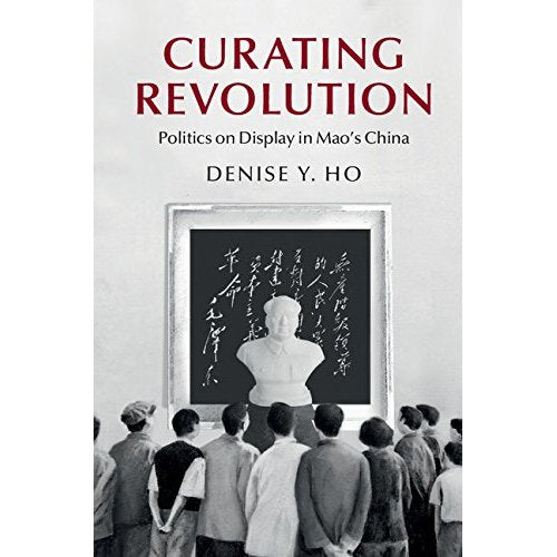 Curating Revolution: Politics on Display in Mao's China (Cambridge Studies in the History of the People's Republic of China)