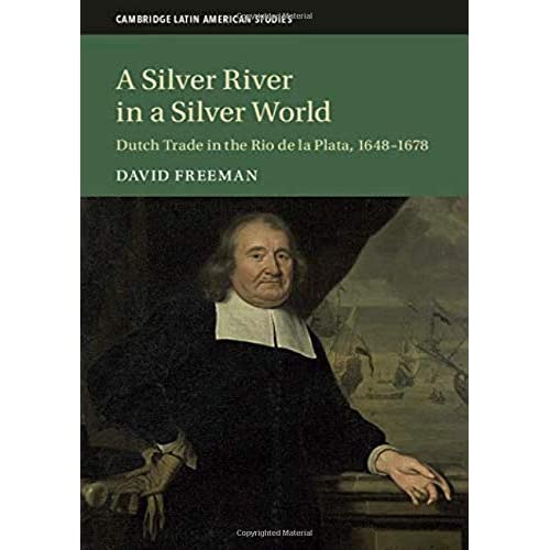 A Silver River in a Silver World: Dutch Trade in the Rio de la Plata, 1648–1678: 118 (Cambridge Latin American Studies, Series Number 118)