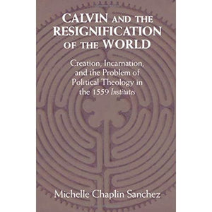 Calvin and the Resignification of the World: Creation, Incarnation, and the Problem of Political Theology in the 1559 'Institutes'