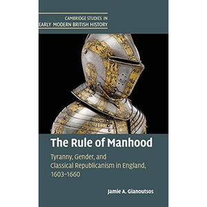 The Rule of Manhood: Tyranny, Gender, and Classical Republicanism in England, 1603–1660 (Cambridge Studies in Early Modern British History)