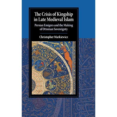 The Crisis of Kingship in Late Medieval Islam: Persian Emigres and the Making of Ottoman Sovereignty (Cambridge Studies in Islamic Civilization)