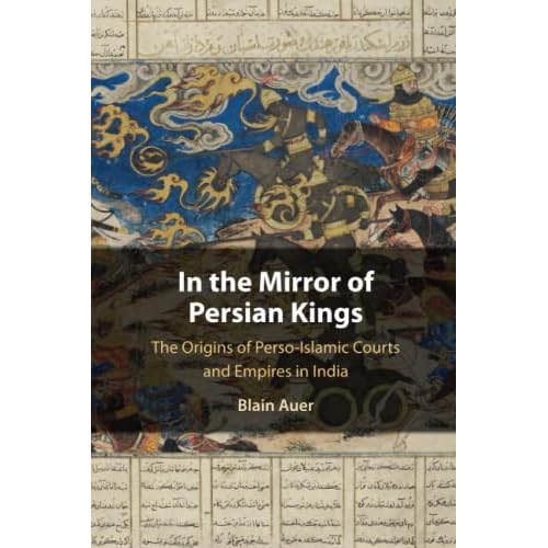 In the Mirror of Persian Kings: The Origins of Perso-Islamic Courts and Empires in India (Cambridge Studies in Islamic Civilization)