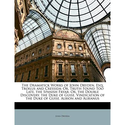 The Dramatick Works of John Dryden, Esq: Troilus and Cressida: Or, Truth Found Too Late. the Spanish Fryar: Or, the Double Discovery. the Duke of ... of the Duke of Guise. Albion and Albianus